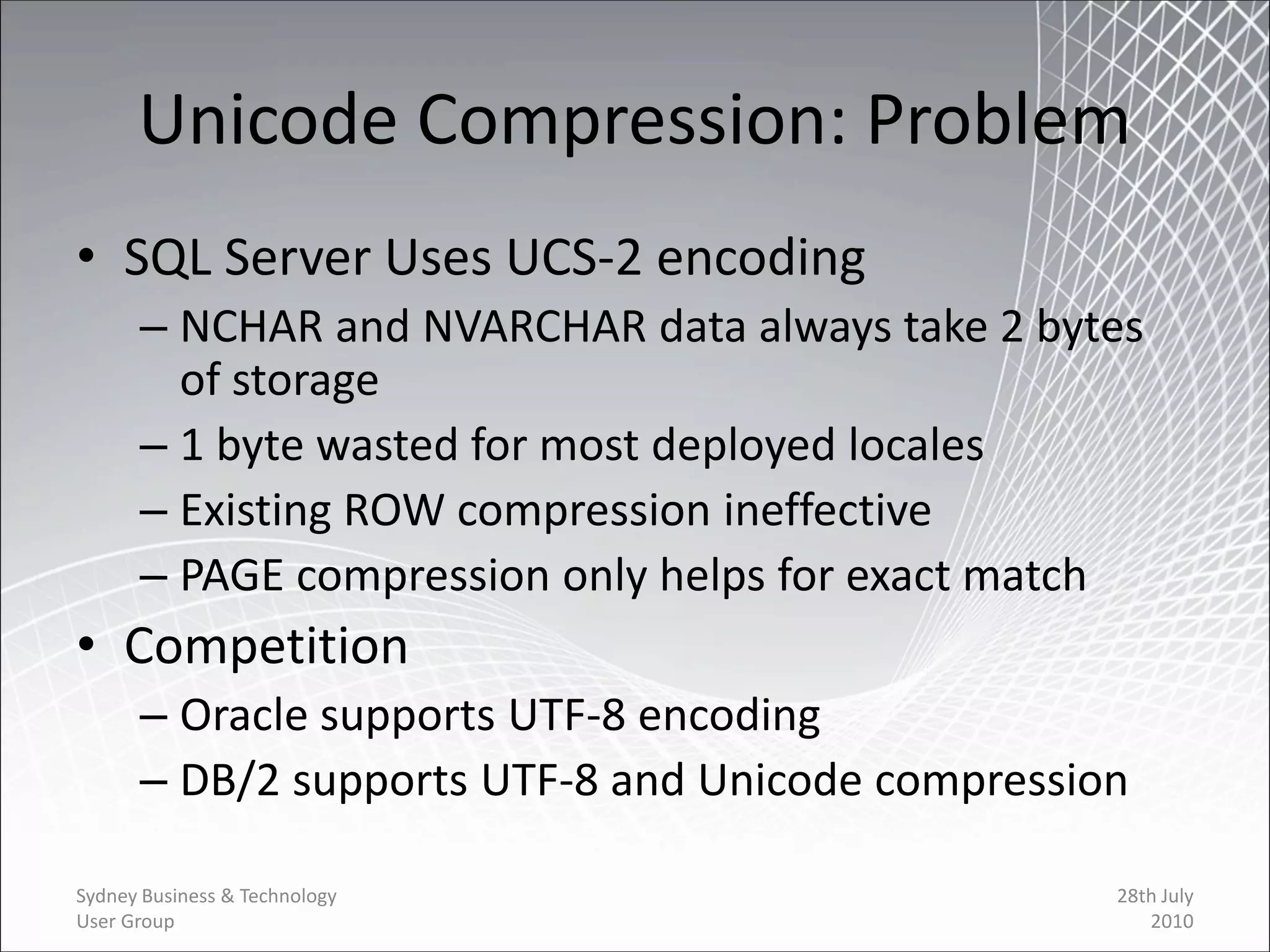 Unicode Compression: Problem
• SQL Server Uses UCS-2 encoding
      – NCHAR and NVARCHAR data always take 2 bytes
        of storage
      – 1 byte wasted for most deployed locales
      – Existing ROW compression ineffective
      – PAGE compression only helps for exact match
• Competition
      – Oracle supports UTF-8 encoding
      – DB/2 supports UTF-8 and Unicode compression

Sydney Business & Technology                      28th July
User Group                                           2010
 