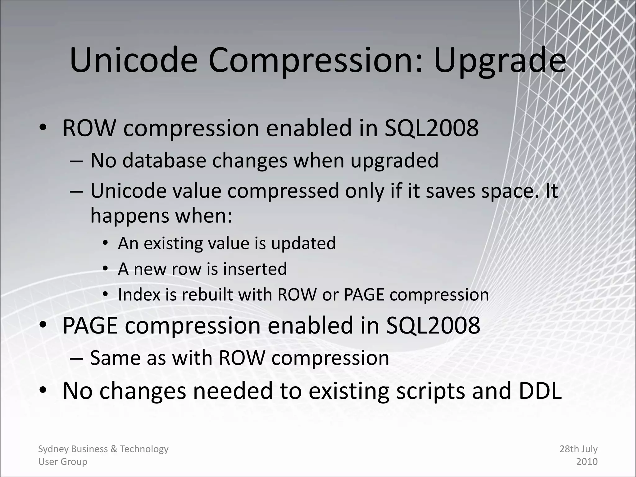 Unicode Compression: Upgrade
• ROW compression enabled in SQL2008
      – No database changes when upgraded
      – Unicode value compressed only if it saves space. It
        happens when:
             • An existing value is updated
             • A new row is inserted
             • Index is rebuilt with ROW or PAGE compression
• PAGE compression enabled in SQL2008
      – Same as with ROW compression
• No changes needed to existing scripts and DDL

Sydney Business & Technology                                   28th July
User Group                                                        2010
 