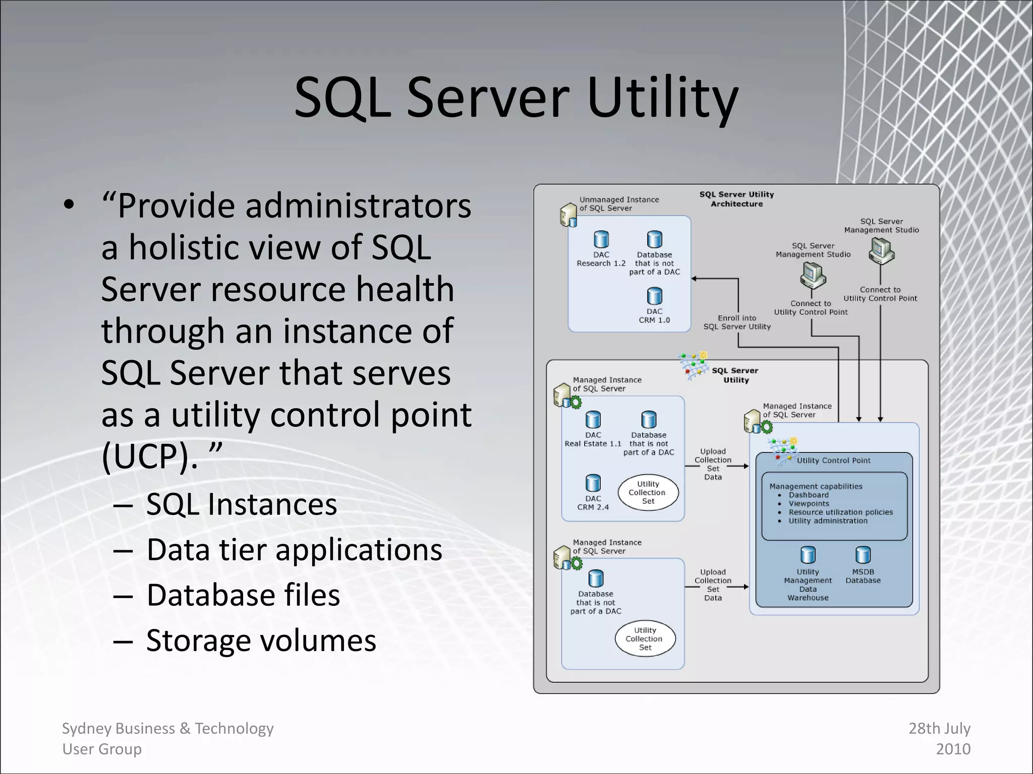 SQL Server Utility
• “Provide administrators
  a holistic view of SQL
  Server resource health
  through an instance of
  SQL Server that serves
  as a utility control point
  (UCP). ”
      –    SQL Instances
      –    Data tier applications
      –    Database files
      –    Storage volumes

Sydney Business & Technology                        28th July
User Group                                             2010
 