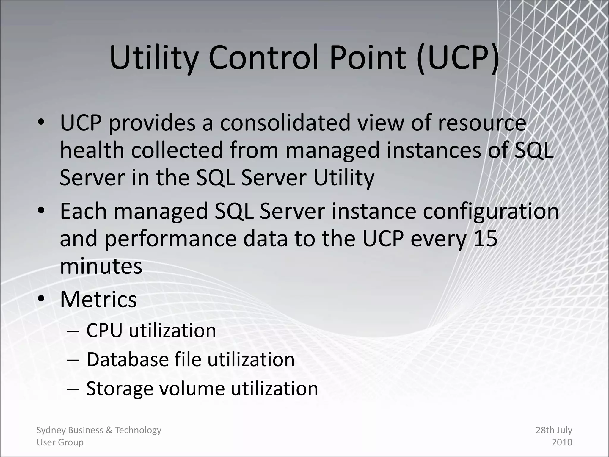 Utility Control Point (UCP)
• UCP provides a consolidated view of resource
  health collected from managed instances of SQL
  Server in the SQL Server Utility
• Each managed SQL Server instance configuration
  and performance data to the UCP every 15
  minutes
• Metrics
      – CPU utilization
      – Database file utilization
      – Storage volume utilization
Sydney Business & Technology                  28th July
User Group                                       2010
 