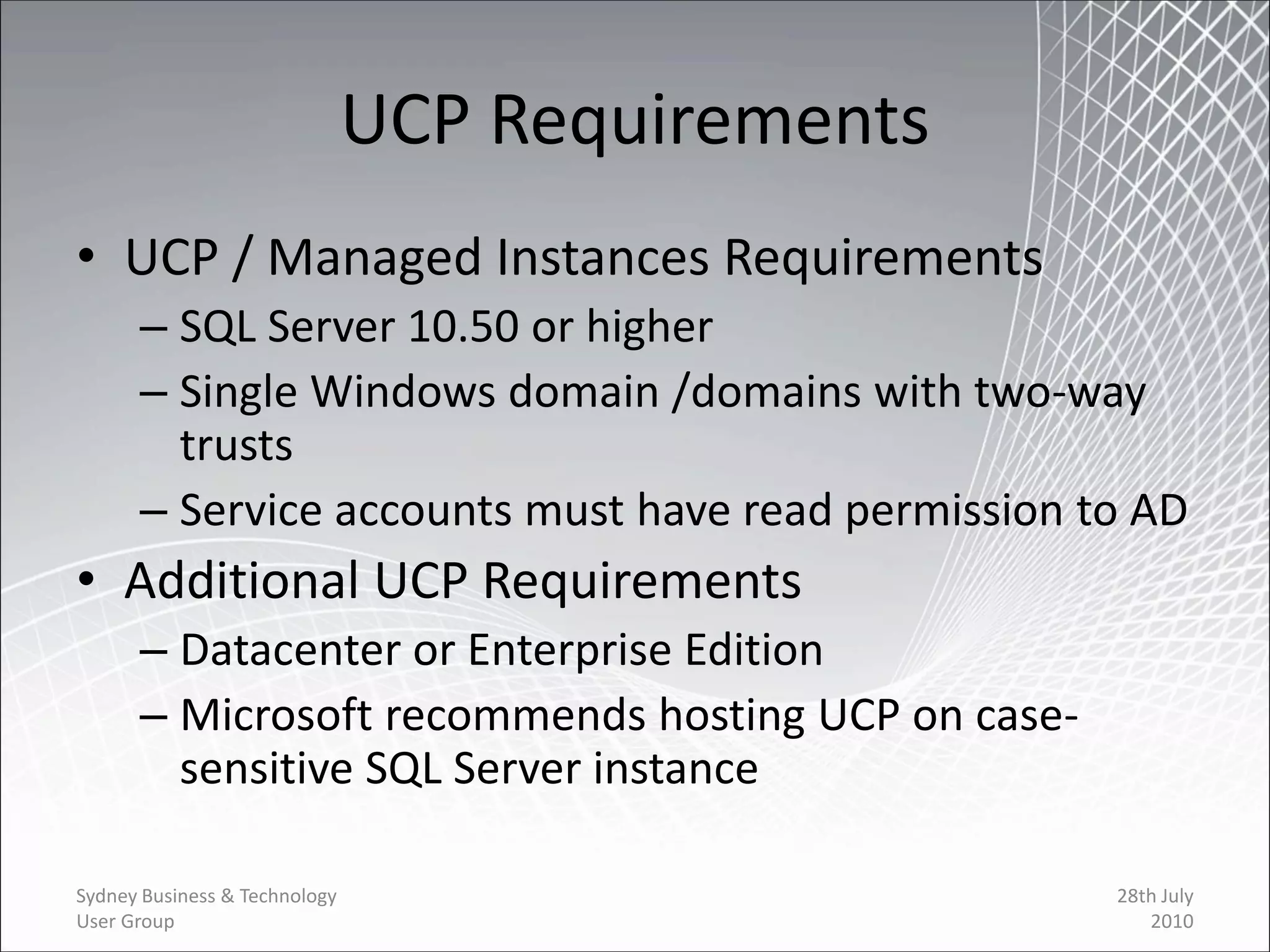 UCP Requirements
• UCP / Managed Instances Requirements
      – SQL Server 10.50 or higher
      – Single Windows domain /domains with two-way
        trusts
      – Service accounts must have read permission to AD
• Additional UCP Requirements
      – Datacenter or Enterprise Edition
      – Microsoft recommends hosting UCP on case-
        sensitive SQL Server instance

Sydney Business & Technology                        28th July
User Group                                             2010
 