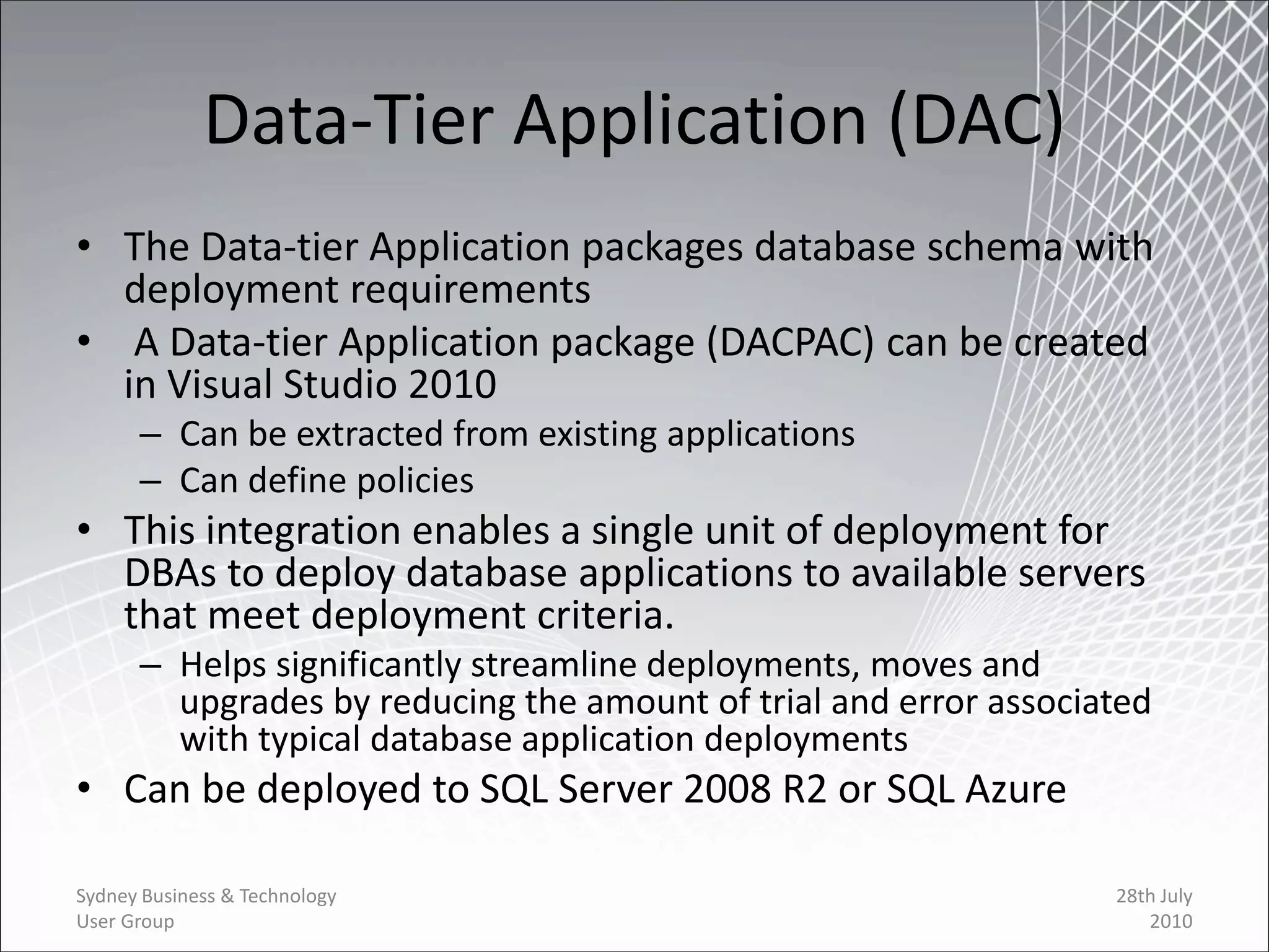 Data-Tier Application (DAC)
• The Data-tier Application packages database schema with
  deployment requirements
• A Data-tier Application package (DACPAC) can be created
  in Visual Studio 2010
      – Can be extracted from existing applications
      – Can define policies
• This integration enables a single unit of deployment for
  DBAs to deploy database applications to available servers
  that meet deployment criteria.
      – Helps significantly streamline deployments, moves and
        upgrades by reducing the amount of trial and error associated
        with typical database application deployments
• Can be deployed to SQL Server 2008 R2 or SQL Azure

Sydney Business & Technology                                      28th July
User Group                                                           2010
 