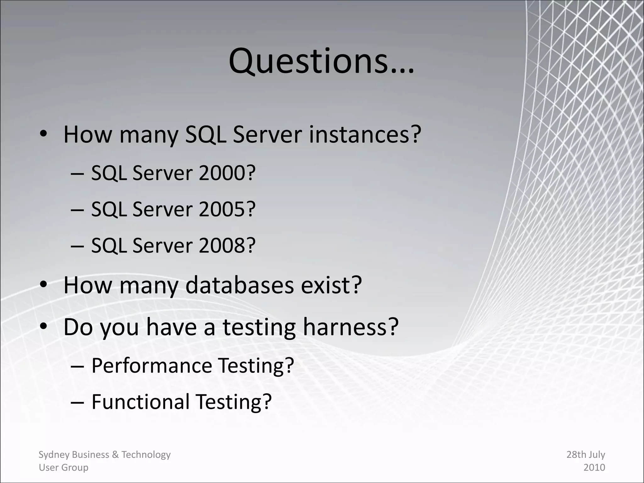 Questions…
• How many SQL Server instances?
      – SQL Server 2000?
      – SQL Server 2005?
      – SQL Server 2008?
• How many databases exist?
• Do you have a testing harness?
      – Performance Testing?
      – Functional Testing?

Sydney Business & Technology                28th July
User Group                                     2010
 