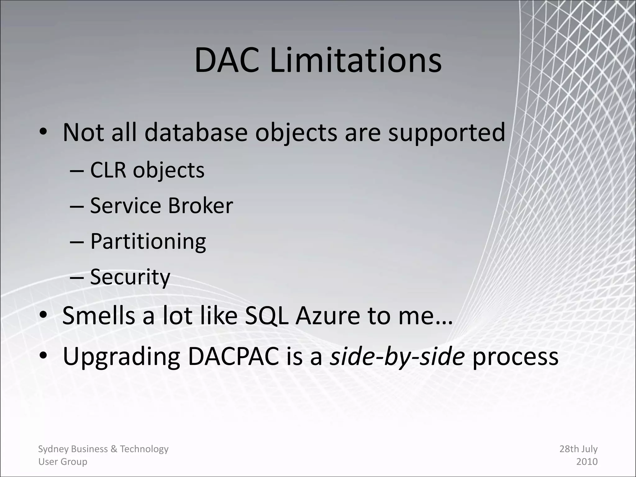 DAC Limitations
• Not all database objects are supported
      – CLR objects
      – Service Broker
      – Partitioning
      – Security
• Smells a lot like SQL Azure to me…
• Upgrading DACPAC is a side-by-side process


Sydney Business & Technology                     28th July
User Group                                          2010
 
