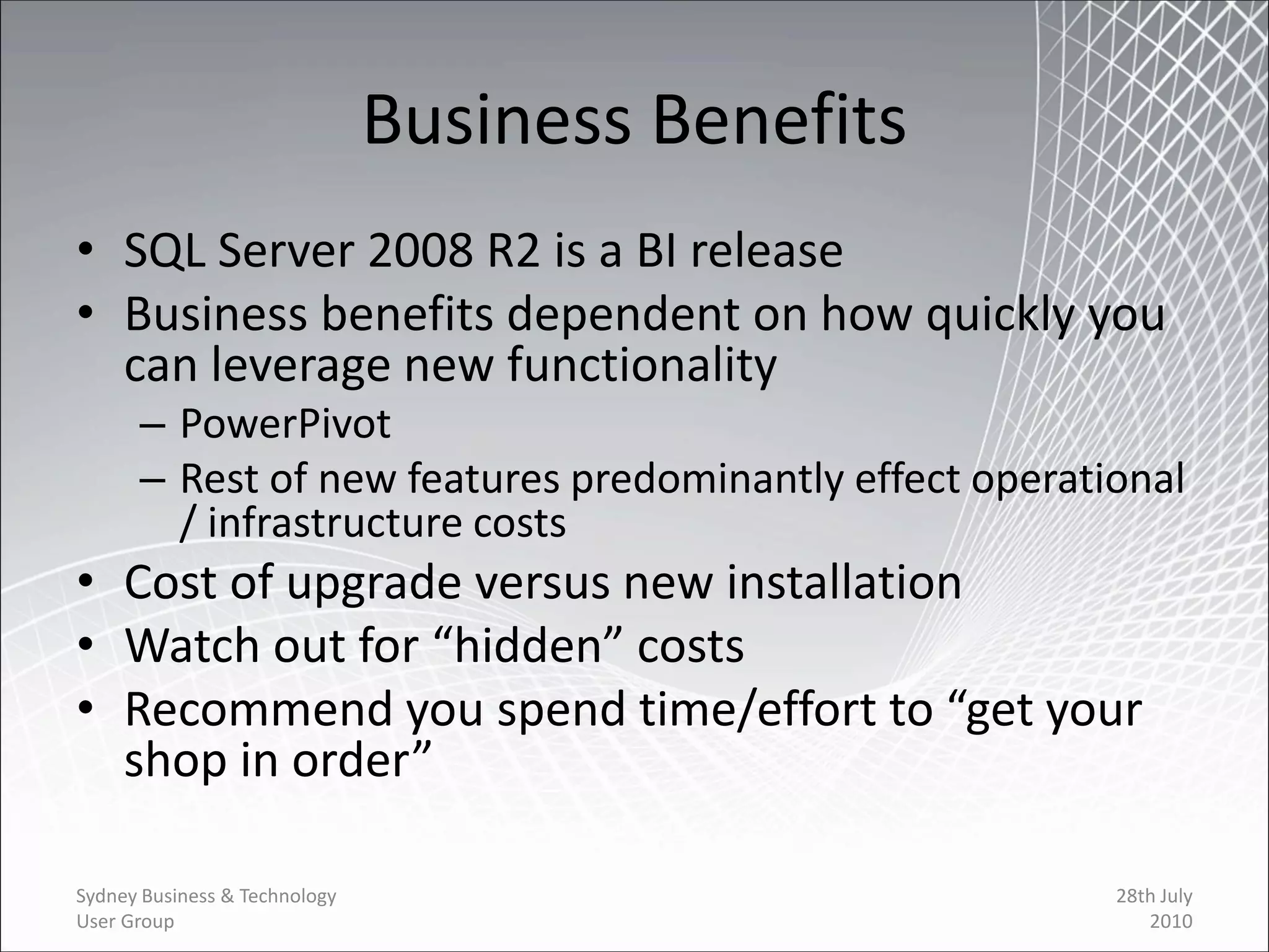 Business Benefits
• SQL Server 2008 R2 is a BI release
• Business benefits dependent on how quickly you
  can leverage new functionality
      – PowerPivot
      – Rest of new features predominantly effect operational
        / infrastructure costs
• Cost of upgrade versus new installation
• Watch out for “hidden” costs
• Recommend you spend time/effort to “get your
  shop in order”

Sydney Business & Technology                             28th July
User Group                                                  2010
 