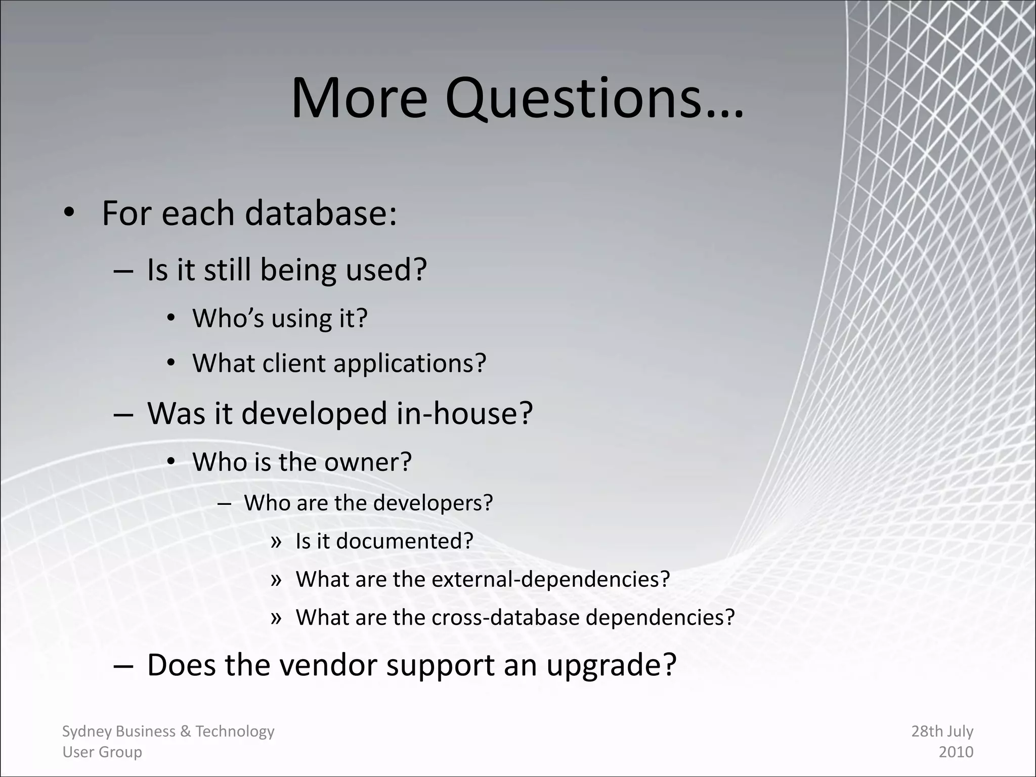 More Questions…
• For each database:
      – Is it still being used?
             • Who’s using it?
             • What client applications?
      – Was it developed in-house?
             • Who is the owner?
                    – Who are the developers?
                           » Is it documented?
                           » What are the external-dependencies?
                           » What are the cross-database dependencies?

      – Does the vendor support an upgrade?
Sydney Business & Technology                                             28th July
User Group                                                                  2010
 