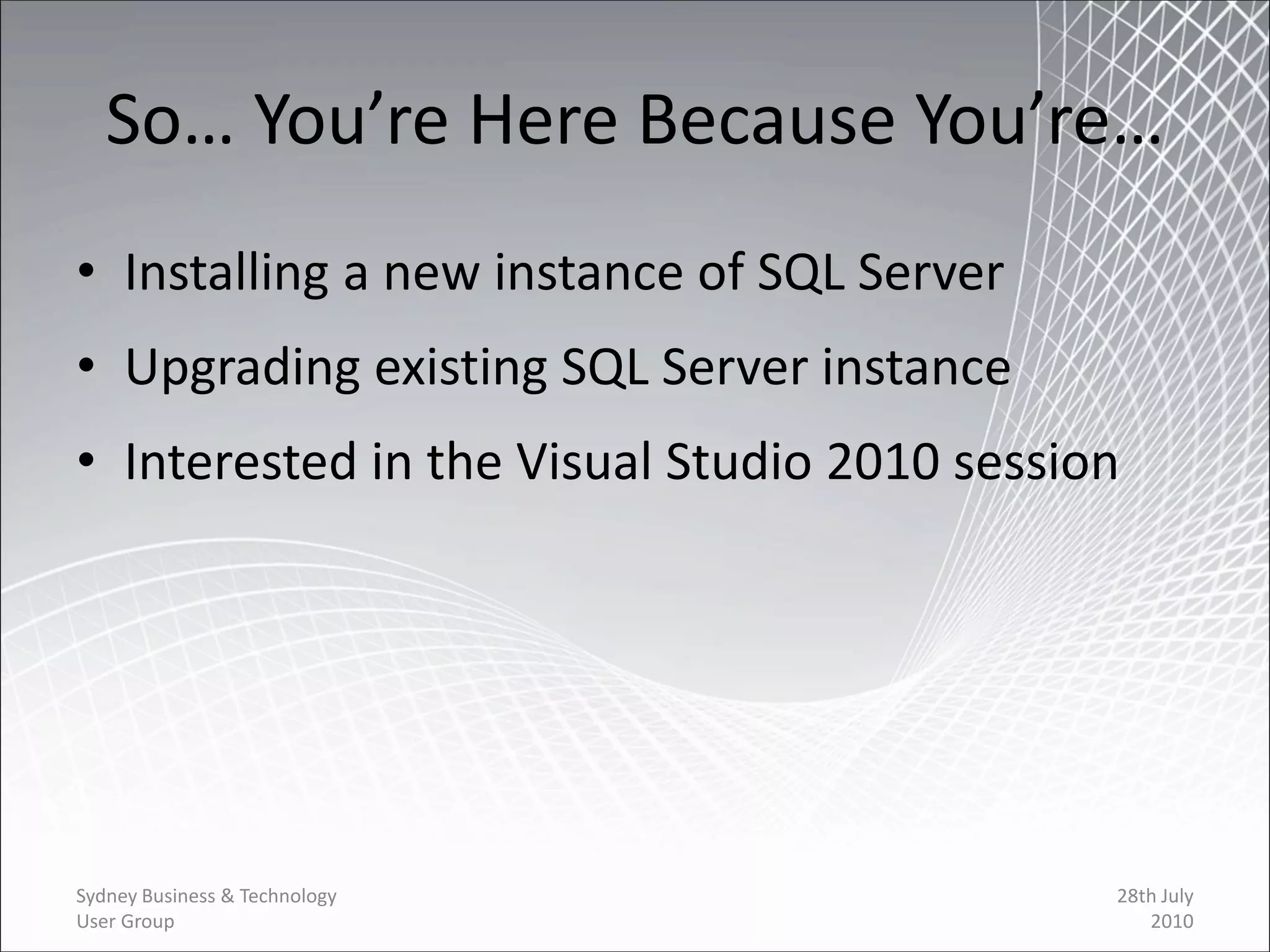 So… You’re Here Because You’re…
• Installing a new instance of SQL Server
• Upgrading existing SQL Server instance
• Interested in the Visual Studio 2010 session




Sydney Business & Technology                 28th July
User Group                                      2010
 