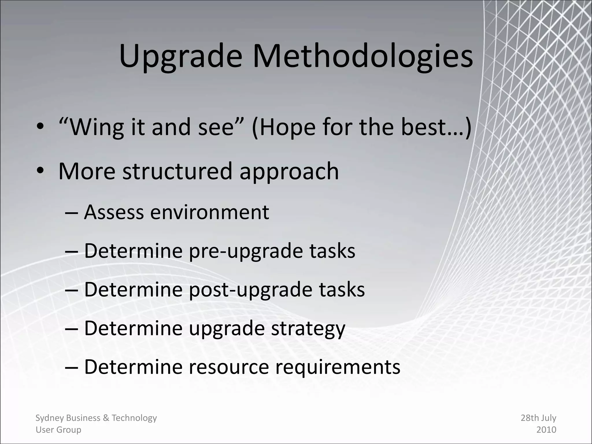 Upgrade Methodologies
• “Wing it and see” (Hope for the best…)
• More structured approach
      – Assess environment
      – Determine pre-upgrade tasks
      – Determine post-upgrade tasks
      – Determine upgrade strategy
      – Determine resource requirements

Sydney Business & Technology               28th July
User Group                                    2010
 
