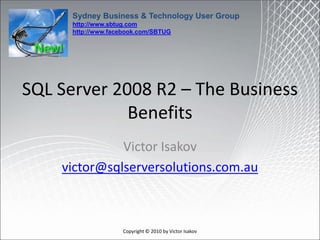 Sydney Business & Technology User Group
      http://www.sbtug.com
      http://www.facebook.com/SBTUG




SQL Server 2008 R2 – The Business
             Benefits
              Victor Isakov
    victor@sqlserversolutions.com.au



                    Copyright © 2010 by Victor Isakov
 