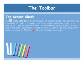The Toolbar
The Screen Shade
The       screen shade button can be placed over any page. You can then use
it to reveal information in smaller portions (much like a piece of paper on an
overhead). Little dimples will appear on the screen along the edges. Click on
one of the circles and drag it towards the center. Double tap anywhere on the
shade to restore it. Click the    button to get rid of the shade.
 
