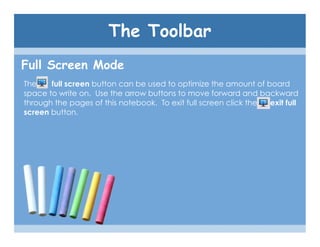 The Toolbar
Full Screen Mode
The    full screen button can be used to optimize the amount of board
space to write on. Use the arrow buttons to move forward and backward
through the pages of this notebook. To exit full screen click the exit full
screen button.
 