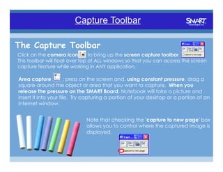 The Toolbar
                        Capture Toolbar

The Capture Toolbar
Click on the camera icon         to bring up the screen capture toolbar
This toolbar will float over top of ALL windows so that you can access the screen
capture feature while working in ANY application.

Area capture           : press on the screen and, using constant pressure, drag a
square around the object or area that you want to capture. When you
release the pressure on the SMART Board, Notebook will take a picture and
insert it into your file. Try capturing a portion of your desktop or a portion of an
internet window.


                             Note that checking the 'capture to new page' box
                             allows you to control where the captured image is
                             displayed.
 