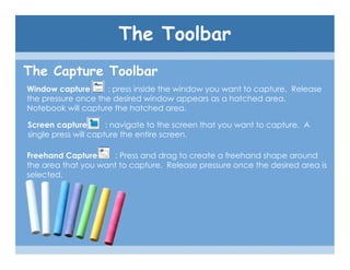 The Toolbar
The Capture Toolbar
Window capture      : press inside the window you want to capture. Release
the pressure once the desired window appears as a hatched area.
Notebook will capture the hatched area.

Screen capture        : navigate to the screen that you want to capture. A
single press will capture the entire screen.

Freehand Capture     : Press and drag to create a freehand shape around
the area that you want to capture. Release pressure once the desired area is
selected.
 