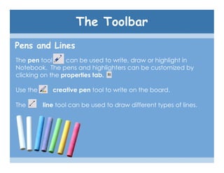 The Toolbar
Pens and Lines
The pen tool      can be used to write, draw or highlight in
Notebook. The pens and highlighters can be customized by
clicking on the properties tab.

Use the      creative pen tool to write on the board.

The       line tool can be used to draw different types of lines.
 