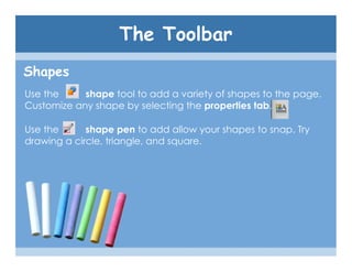 The Toolbar
Shapes
Use the     shape tool to add a variety of shapes to the page.
Customize any shape by selecting the properties tab.

Use the      shape pen to add allow your shapes to snap. Try
drawing a circle, triangle, and square.
 