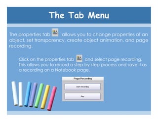 The Tab Menu

The properties tab     allows you to change properties of an
object, set transparency, create object animation, and page
recording.

    Click on the properties tab      and select page recording.
    This allows you to record a step by step process and save it as
    a recording on a Notebook page.
 