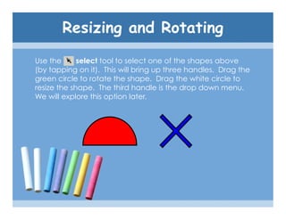 Resizing and Rotating
Use the      select tool to select one of the shapes above
(by tapping on it). This will bring up three handles. Drag the
green circle to rotate the shape. Drag the white circle to
resize the shape. The third handle is the drop down menu.
We will explore this option later.
 