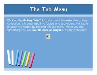 The Tab Menu
Click on the Gallery Side Tab and explore the extensive gallery
collection. It is organized into folders and subfolders. Navigate
through the folders by clicking the plus signs. When you see
something you like, double click or drag it into your workspace.
 