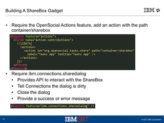 © 2013 IBM Corporation10
Building A ShareBox Gadget
● Require the OpenSocial Actions feature, add an action with the path
container/sharebox
● Require ibm.connections.sharedialog
● Provides API to interact with the ShareBox
● Tell Connections the dialog is dirty
● Close the dialog
● Provide a success or error message
 