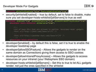 © 2013 IBM Corporation15
Developer Mode For Gadgets
● security/[whitelistEnabled] – true by default, set to false to disable, make
sure you set developer-hosts-whitelist/[allServers] to true as well
● developer/[enabled] – by default this is false, set it to true to enable the
developer bootstrap page
● developer/[allowSSOFeature] – Allows the gadgets to render on the
same domain as Connections giving them access to SSO cookies
● developer/[allowIntranetProxyAccess] – Allows the gadgets to access
resources on your intranet (your Websphere SSO domain)
● developer-hosts-whitelist/[allServers] – Set this to true to let ALL gadgets
render, not just the ones specified in the whitelist
 