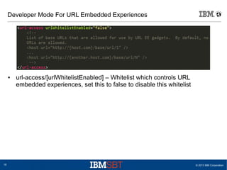© 2013 IBM Corporation16
Developer Mode For URL Embedded Experiences
● url-access/[urlWhitelistEnabled] – Whitelist which controls URL
embedded experiences, set this to false to disable this whitelist
 