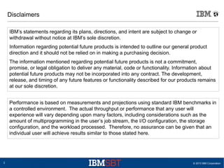 © 2013 IBM Corporation2
Disclaimers
IBM’s statements regarding its plans, directions, and intent are subject to change or
withdrawal without notice at IBM’s sole discretion.
Information regarding potential future products is intended to outline our general product
direction and it should not be relied on in making a purchasing decision.
The information mentioned regarding potential future products is not a commitment,
promise, or legal obligation to deliver any material, code or functionality. Information about
potential future products may not be incorporated into any contract. The development,
release, and timing of any future features or functionality described for our products remains
at our sole discretion.
Performance is based on measurements and projections using standard IBM benchmarks in
a controlled environment. The actual throughput or performance that any user will
experience will vary depending upon many factors, including considerations such as the
amount of multiprogramming in the user’s job stream, the I/O configuration, the storage
configuration, and the workload processed. Therefore, no assurance can be given that an
individual user will achieve results similar to those stated here.
 