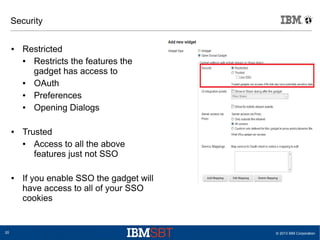 © 2013 IBM Corporation20
Security
● Restricted
● Restricts the features the
gadget has access to
● OAuth
● Preferences
● Opening Dialogs
● Trusted
● Access to all the above
features just not SSO
● If you enable SSO the gadget will
have access to all of your SSO
cookies
 