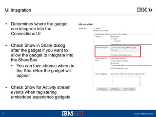 © 2013 IBM Corporation21
UI Integration
● Determines where the gadget
can integrate into the
Connections UI
● Check Show in Share dialog
after the gadget if you want to
allow the gadget to integrate into
the ShareBox
● You can then choose where in
the ShareBox the gadget will
appear
● Check Show for Activity stream
events when registering
embedded experience gadgets
 