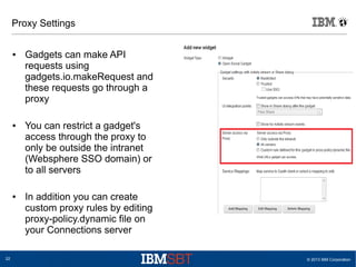 © 2013 IBM Corporation22
Proxy Settings
● Gadgets can make API
requests using
gadgets.io.makeRequest and
these requests go through a
proxy
● You can restrict a gadget's
access through the proxy to
only be outside the intranet
(Websphere SSO domain) or
to all servers
● In addition you can create
custom proxy rules by editing
proxy-policy.dynamic file on
your Connections server
 