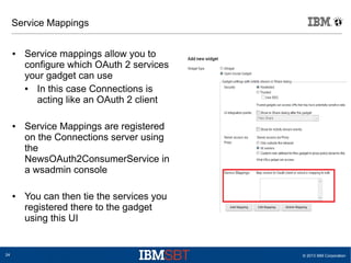 © 2013 IBM Corporation24
Service Mappings
● Service mappings allow you to
configure which OAuth 2 services
your gadget can use
● In this case Connections is
acting like an OAuth 2 client
● Service Mappings are registered
on the Connections server using
the
NewsOAuth2ConsumerService in
a wsadmin console
● You can then tie the services you
registered there to the gadget
using this UI
 