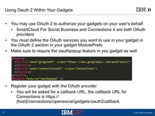 © 2013 IBM Corporation25
Using Oauth 2 Within Your Gadgets
● You may use OAuth 2 to authorize your gadgets on your user's behalf
● SmartCloud For Social Business and Connections 4 are both OAuth
providers
● You must define the OAuth services you want to use in your gadget in
the OAuth 2 section in your gadget ModulePrefs
● Make sure to require the oauthpopup feature in you gadget as well
● Register your gadget with the OAuth provider
● You will be asked for a callback URL, the callback URL for
Connections is https://
{host}/connections/opensocial/gadgets/oauth2callback
 