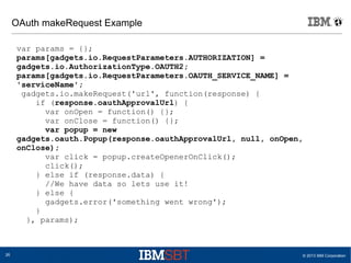 © 2013 IBM Corporation26
OAuth makeRequest Example
var params = {};
params[gadgets.io.RequestParameters.AUTHORIZATION] =
gadgets.io.AuthorizationType.OAUTH2;
params[gadgets.io.RequestParameters.OAUTH_SERVICE_NAME] =
'serviceName';
gadgets.io.makeRequest('url', function(response) {
if (response.oauthApprovalUrl) {
var onOpen = function() {};
var onClose = function() {};
var popup = new
gadgets.oauth.Popup(response.oauthApprovalUrl, null, onOpen,
onClose);
var click = popup.createOpenerOnClick();
click();
} else if (response.data) {
//We have data so lets use it!
} else {
gadgets.error('something went wrong');
}
}, params);
 