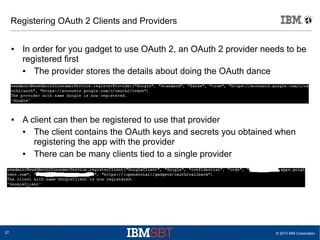 © 2013 IBM Corporation27
Registering OAuth 2 Clients and Providers
● In order for you gadget to use OAuth 2, an OAuth 2 provider needs to be
registered first
● The provider stores the details about doing the OAuth dance
● A client can then be registered to use that provider
● The client contains the OAuth keys and secrets you obtained when
registering the app with the provider
● There can be many clients tied to a single provider
 