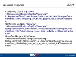 © 2013 IBM Corporation29
OpenSocial Resources
● Configuring OAuth: http://www-
10.lotus.com/ldd/lcwiki.nsf/xpDocViewer.xsp?
lookupName=IBM+Connections+4.0+documentation#action=openDocu
ment&res_title=Configuring_OAuth_for_gadgets_ic40&content=pdconte
nt
● Configuring Gadgets: http://www-
10.lotus.com/ldd/lcwiki.nsf/xpDocViewer.xsp?
lookupName=IBM+Connections+4.0+documentation#action=openDocu
ment&res_title=Administering_Home_page_widgets_ic40&content=pdco
ntent
● ShareBox Gadgets: http://www-
10.lotus.com/ldd/lcwiki.nsf/xpDocViewer.xsp?
lookupName=IBM+Connections+4.0+documentation#action=openDocu
ment&res_title=Adding_new_ways_to_share_content_ic40&content=pdc
ontent
 