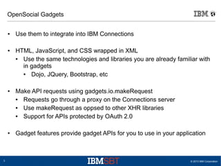 © 2013 IBM Corporation3
OpenSocial Gadgets
● Use them to integrate into IBM Connections
● HTML, JavaScript, and CSS wrapped in XML
● Use the same technologies and libraries you are already familiar with
in gadgets
● Dojo, JQuery, Bootstrap, etc
● Make API requests using gadgets.io.makeRequest
● Requests go through a proxy on the Connections server
● Use makeRequest as oppsed to other XHR libraries
● Support for APIs protected by OAuth 2.0
● Gadget features provide gadget APIs for you to use in your application
 