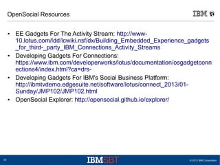 © 2013 IBM Corporation30
OpenSocial Resources
● EE Gadgets For The Activity Stream: http://www-
10.lotus.com/ldd/lcwiki.nsf/dx/Building_Embedded_Experience_gadgets
_for_third-_party_IBM_Connections_Activity_Streams
● Developing Gadgets For Connections:
https://www.ibm.com/developerworks/lotus/documentation/osgadgetconn
ections4/index.html?ca=drs-
● Developing Gadgets For IBM's Social Business Platform:
http://ibmtvdemo.edgesuite.net/software/lotus/connect_2013/01-
Sunday/JMP102/JMP102.html
● OpenSocial Explorer: http://opensocial.github.io/explorer/
 