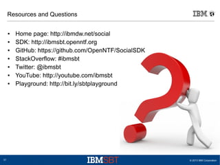 © 2013 IBM Corporation31
Resources and Questions
● Home page: http://ibmdw.net/social
● SDK: http://ibmsbt.openntf.org
● GitHub: https://github.com/OpenNTF/SocialSDK
● StackOverflow: #ibmsbt
● Twitter: @ibmsbt
● YouTube: http://youtube.com/ibmsbt
● Playground: http://bit.ly/sbtplayground
 