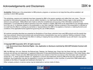 © 2013 IBM Corporation32
Acknowledgements and Disclaimers
© Copyright IBM Corporation 2013. All rights reserved.
– U.S. Government Users Restricted Rights - Use, duplication or disclosure restricted by GSA ADP Schedule Contract with
IBM Corp.
IBM, the IBM logo, ibm.com, Rational, the Rational logo, Telelogic, the Telelogic logo, Green Hat, the Green Hat logo, and other IBM
products and services are trademarks or registered trademarks of International Business Machines Corporation in the United States, other
countries, or both. If these and other IBM trademarked terms are marked on their first occurrence in this information with a trademark
symbol (® or ™), these symbols indicate U.S. registered or common law trademarks owned by IBM at the time this information was
published. Such trademarks may also be registered or common law trademarks in other countries. A current list of IBM trademarks is
available on the Web at “Copyright and trademark information” at www.ibm.com/legal/copytrade.shtml
Other company, product, or service names may be trademarks or service marks of others.
Availability: References in this presentation to IBM products, programs, or services do not imply that they will be available in all
countries in which IBM operates.
The workshops, sessions and materials have been prepared by IBM or the session speakers and reflect their own views. They are
provided for informational purposes only, and are neither intended to, nor shall have the effect of being, legal or other guidance or
advice to any participant. While efforts were made to verify the completeness and accuracy of the information contained in this
presentation, it is provided AS-IS without warranty of any kind, express or implied. IBM shall not be responsible for any damages arising
out of the use of, or otherwise related to, this presentation or any other materials. Nothing contained in this presentation is intended to,
nor shall have the effect of, creating any warranties or representations from IBM or its suppliers or licensors, or altering the terms and
conditions of the applicable license agreement governing the use of IBM software.
All customer examples described are presented as illustrations of how those customers have used IBM products and the results they
may have achieved. Actual environmental costs and performance characteristics may vary by customer. Nothing contained in these
materials is intended to, nor shall have the effect of, stating or implying that any activities undertaken by you will result in any specific
sales, revenue growth or other results.
 