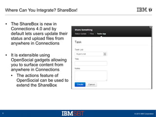 © 2013 IBM Corporation9
Where Can You Integrate? ShareBox!
● The ShareBox is new in
Connections 4.0 and by
default lets users update their
status and upload files from
anywhere in Connections
● It is extensible using
OpenSocial gadgets allowing
you to surface content from
anywhere in Connections
● The actions feature of
OpenSocial can be used to
extend the ShareBox
 