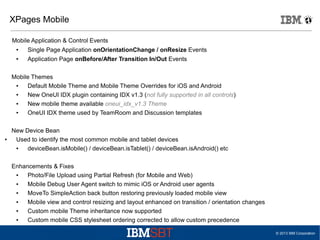 XPages Mobile
Mobile Application & Control Events
●

Single Page Application onOrientationChange / onResize Events

●

Application Page onBefore/After Transition In/Out Events

Mobile Themes
●
Default Mobile Theme and Mobile Theme Overrides for iOS and Android
●
New OneUI IDX plugin containing IDX v1.3 (not fully supported in all controls)
●
New mobile theme available oneui_idx_v1.3 Theme
●
OneUI IDX theme used by TeamRoom and Discussion templates

●

New Device Bean
Used to identify the most common mobile and tablet devices
●
deviceBean.isMobile() / deviceBean.isTablet() / deviceBean.isAndroid() etc
Enhancements & Fixes
●
Photo/File Upload using Partial Refresh (for Mobile and Web)
●
Mobile Debug User Agent switch to mimic iOS or Android user agents
●
MoveTo SimpleAction back button restoring previously loaded mobile view
●
Mobile view and control resizing and layout enhanced on transition / orientation changes
●
Custom mobile Theme inheritance now supported
●
Custom mobile CSS stylesheet ordering corrected to allow custom precedence
© 2013 IBM Corporation

 