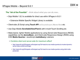 XPages Mobile – Beyond 9.0.1
The “Art of the Possible” - think about what you can do now...
●

Dojo Mobile 1.8.3 is available for direct use within XPages in 9.0.1
●

Extensive Mobile Specific Widget Library is available

●

Client-side JS Script using Touch API onTouchStart/Move/End etc

●

Use Dojo Mobile ScrollableView/Pane's with in-built Touch Scrolling etc

●

Make leaner, lighter Mobile applications by using Server-side Responsive (RESS)
capabilities via the deviceBean, and Client-side Responsive Design (RWD) using
CSS Media Queries / JavaScript mediaQuery Listeners
●

Combine client and server-side for maximum effect!
●

●

http://openntf.org/XSnippets.nsf/snippet.xsp?id=react-to-css-media-queries-to-invoke-dynamicserver-side-content-and-logic
http://openntf.org/XSnippets.nsf/snippet.xsp?id=react-to-css-media-queries-using-client-sidejavascript

© 2013 IBM Corporation

 