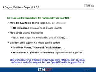 XPages Mobile – Beyond 9.0.1

9.0.1 has laid the foundations for “Extensibility via OpenNTF”
●

More IBM IDX Mobile Theme support (IBM Dojo eXtensions)
●

●

More Device Bean API extensions
●

●

iOS and Android coverage for all XPages Controls

Server-side insight into Orientation, Screen Metrics, …

Broader Control support in a Mobile specific context
●

Date/Time Pickers, TypeAhead, Touch Gestures, …

●

Responsive / Progressive Enhancement Capabilities where applicable

IBM will endeavor to integrate and provide more “Mobile First” controls,
behaviors, and API's beyond 9.0.1 via OpenNTF and/or Upgrade Packs

© 2013 IBM Corporation

 