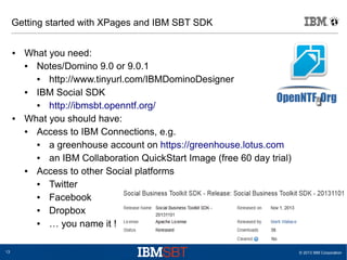 Getting started with XPages and IBM SBT SDK
●

●

13

What you need:
●
Notes/Domino 9.0 or 9.0.1
●
http://www.tinyurl.com/IBMDominoDesigner
●
IBM Social SDK
●
http://ibmsbt.openntf.org/
What you should have:
●
Access to IBM Connections, e.g.
●
a greenhouse account on https://greenhouse.lotus.com
●
an IBM Collaboration QuickStart Image (free 60 day trial)
●
Access to other Social platforms
●
Twitter
●
Facebook
●
Dropbox
●
… you name it !
© 2013 IBM Corporation

 