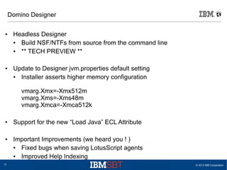 Domino Designer
●

●

Headless Designer
●
Build NSF/NTFs from source from the command line
●
** TECH PREVIEW **
Update to Designer jvm.properties default setting
●
Installer asserts higher memory configuration
vmarg.Xmx=-Xmx512m
vmarg.Xms=-Xms48m
vmarg.Xmca=-Xmca512k

●

●

17

Support for the new “Load Java” ECL Attribute
Important Improvements (we heard you ! )
●
Fixed bugs when saving LotusScript agents
●
Improved Help Indexing
© 2013 IBM Corporation

 