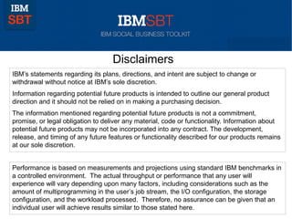 Disclaimers
IBM’s statements regarding its plans, directions, and intent are subject to change or
withdrawal without notice at IBM’s sole discretion.
Information regarding potential future products is intended to outline our general product
direction and it should not be relied on in making a purchasing decision.
The information mentioned regarding potential future products is not a commitment,
promise, or legal obligation to deliver any material, code or functionality. Information about
potential future products may not be incorporated into any contract. The development,
release, and timing of any future features or functionality described for our products remains
at our sole discretion.
Performance is based on measurements and projections using standard IBM benchmarks in
a controlled environment. The actual throughput or performance that any user will
experience will vary depending upon many factors, including considerations such as the
amount of multiprogramming in the user’s job stream, the I/O configuration, the storage
configuration, and the workload processed. Therefore, no assurance can be given that an
individual user will achieve results similar to those stated here.

 