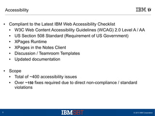 Accessibility

●

●

6

Compliant to the Latest IBM Web Accessibility Checklist
●
W3C Web Content Accessibility Guidelines (WCAG) 2.0 Level A / AA
●
US Section 508 Standard (Requirement of US Government)
●
XPages Runtime
●
XPages in the Notes Client
●
Discussion / Teamroom Templates
●
Updated documentation
Scope
●
Total of ~400 accessibility issues
●
Over ~150 fixes required due to direct non-compliance / standard
violations

© 2013 IBM Corporation

 