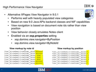 High Performance View Navigator
●

Alternative XPages View Navigator in 9.0.1
●
Performs well with heavily populated view categories
●
Based on new 9.0 Java APIs backend classes and NIF capabilities
●
View navigation is based on document note ids rather than view
position
●
View behavior closely emulates Notes client
●
Enabled via an xsp.properties setting
●
xsp.domino.view.navigator=ByPosition
●
xsp.domino.view.navigator=ByNoteId
View markup by note id

7

View markup by position

© 2013 IBM Corporation

 