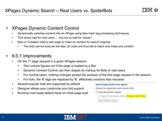XPages Dynamic Search – Real Users vs. SpiderBots

●

XPages Dynamic Content Control
●

Dynamically switches content into an XPage using Ajax hash tag processing techniques

●

This works well for real users … but not so well for robots !

●

Bots or Crawlers read a web page to index its content for search engines
●

●

9.0.1 Improvements
●

●
●
●

8

The bots cannot execute the Ajax JS code and thus fail to reach and index any content

On the 1st page request in a given XPages session
●
The runtime figures out if the page is loaded by a Bot
●
Dynamic Content Control can then adapts its markup for Bots or real users
●
For normal users, nothing changes except the analysis of the first page request in the session
●
For bots, the '#' tags are replaced by '&', effectively avoiding Ajax requests
Several popular bots are supported by default
Designer allows your customize your bot support
Runtime now loads default facet on initial page load

© 2013 IBM Corporation

 