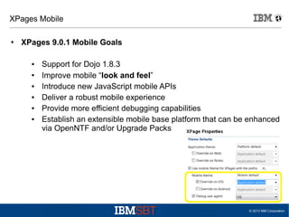 XPages Mobile
●

XPages 9.0.1 Mobile Goals
●
●
●
●
●
●

Support for Dojo 1.8.3
Improve mobile “look and feel”
Introduce new JavaScript mobile APIs
Deliver a robust mobile experience
Provide more efficient debugging capabilities
Establish an extensible mobile base platform that can be enhanced
via OpenNTF and/or Upgrade Packs

© 2013 IBM Corporation

 