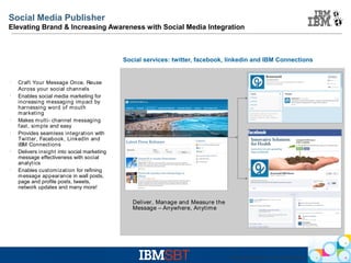Social Media Publisher
Elevating Brand & Increasing Awareness with Social Media Integration

Social services: twitter, facebook, linkedin and IBM Connections

l

l

l

l

l

l

Craft Your Message Once, Reuse
Across your social channels
Enables social media marketing for
increasing messaging impact by
harnessing word of mouth
m arketing
Makes m ulti- channel messaging
fast, simple and easy
Provides seamless integration with
Twitter, Facebook, LinkedIn and
IBM Connections
Delivers insight into social marketing
message effectiveness with social
analytics
Enables customization for refining
m essage appearance in wall posts,
page and profile posts, tweets,
network updates and many more!

Deliver, Manage and Measure the
Message – Anywhere, Anytime

IBM Web Experiences - © 2012 IBM Corporation

 